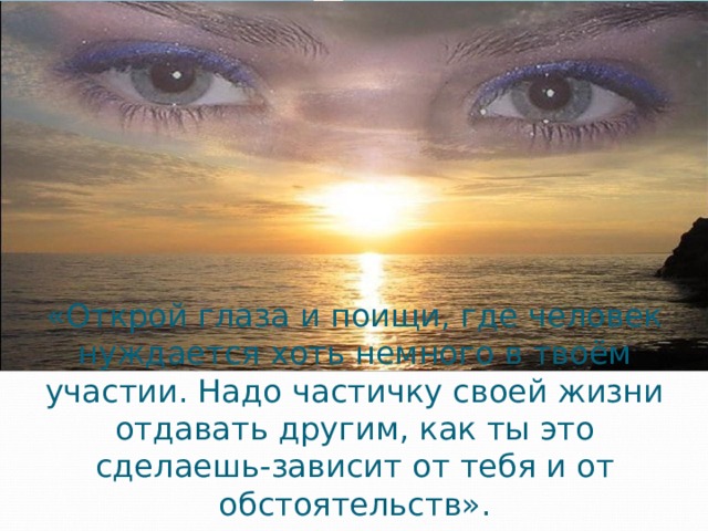 «Открой глаза и поищи, где человек нуждается хоть немного в твоём участии. Надо частичку своей жизни отдавать другим, как ты это сделаешь-зависит от тебя и от обстоятельств». 