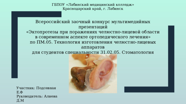 ГБПОУ «Лабинский медицинский колледж» Краснодарский край, г. Лабинск Всероссийский заочный конкурс мультимедийных презентаций «Эктопротезы при поражениях челюстно-лицевой области в современном аспекте ортопедического лечения» по ПМ.05. Технология изготовления челюстно-лицевых аппаратов для студентов специальности 31.02.05. Стоматология ортопедическая Участник: Подсевная Е.Ф Руководитель: Алиева Д.М 