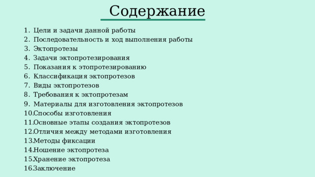 Содержание Цели и задачи данной работы Последовательность и ход выполнения работы Эктопротезы Задачи эктопротезирования Показания к этопротезированию Классификация эктопротезов Виды эктопротезов Требования к эктопротезам Материалы для изготовления эктопротезов Способы изготовления Основные этапы создания эктопротезов Отличия между методами изготовления Методы фиксации Ношение эктопротеза Хранение эктопротеза Заключение 