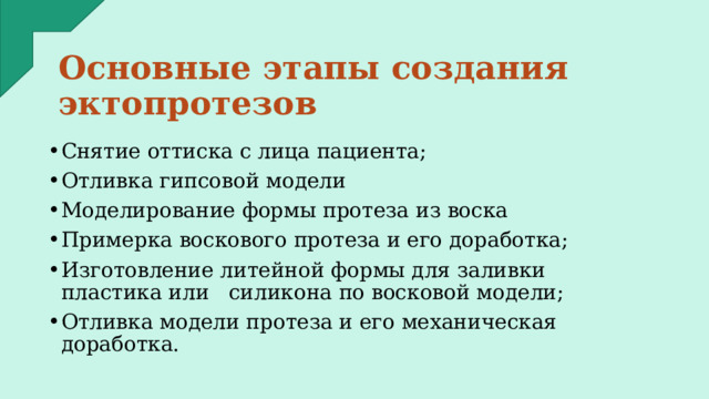 Основные этапы создания эктопротезов Снятие оттиска с лица пациента; Отливка гипсовой модели Моделирование формы протеза из воска Примерка воскового протеза и его доработка; Изготовление литейной формы для заливки пластика или силикона по восковой модели; Отливка модели протеза и его механическая доработка. 
