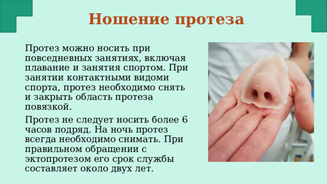 Ношение протеза Протез можно носить при повседневных занятиях, включая плавание и занятия спортом. При занятии контактными видоми спорта, протез необходимо снять и закрыть область протеза повязкой. Протез не следует носить более 6 часов подряд. На ночь протез всегда необходимо снимать. При правильном обращении с эктопротезом его срок службы составляет около двух лет. 