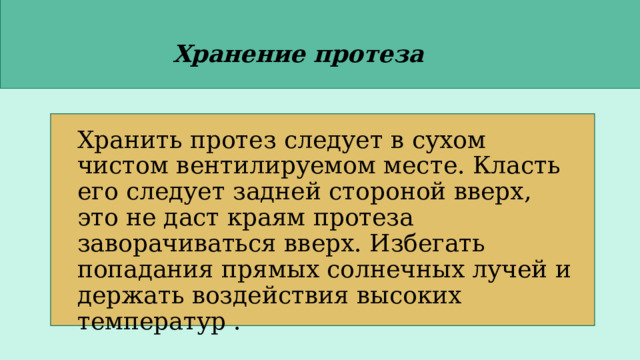 Хранение протеза Хранить протез следует в сухом чистом вентилируемом месте. Класть его следует задней стороной вверх, это не даст краям протеза заворачиваться вверх. Избегать попадания прямых солнечных лучей и держать воздействия высоких температур . 
