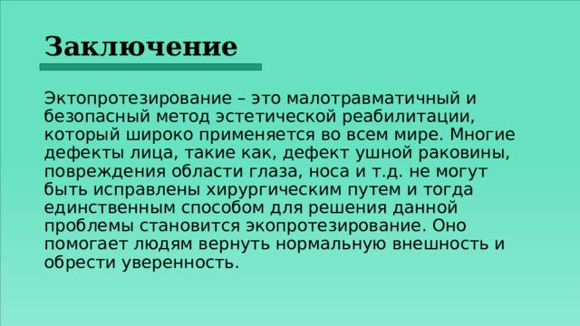 Заключение  Эктопротезирование – это малотравматичный и безопасный метод эстетической реабилитации, который широко применяется во всем мире. Многие дефекты лица, такие как, дефект ушной раковины, повреждения области глаза, носа и т.д. не могут быть исправлены хирургическим путем и тогда единственным способом для решения данной проблемы становится экопротезирование. Оно помогает людям вернуть нормальную внешность и обрести уверенность. 