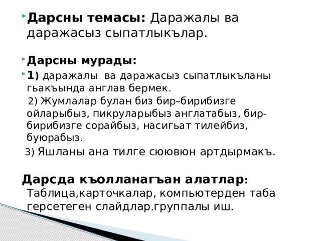 Дарсны темасы: Даражалы ва даражасыз сыпатлыкълар.  Дарсны мурады: 1 )  даражалы ва даражасыз сыпатлыкъланы гьакъында англав бермек.  2) Жумлалар булан биз бир–бирибизге ойларыбыз, пикруларыбыз англатабыз, бир-бирибизге сорайбыз, насигьат тилейбиз, буюрабыз.  3) Яшланы ана тилге сюювюн артдырмакъ.  Дарсда къолланагъан алатлар : Таблица,карточкалар, компьютерден таба герсетеген слайдлар.группалы иш. 
