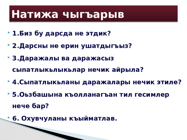 Натижа чыгъарыв 1.Биз бу дарсда не этдик? 2.Дарсны не ерин ушатдыгъыз? 3.Даражалы ва даражасыз сыпатлыкьлыкьлар нечик айрыла? 4.Сыпатлыкьланы даражалары нечик этиле? 5.Оьзбашына къолланагъан тил гесимлер нече бар? 6. Охувчуланы къыйматлав. 