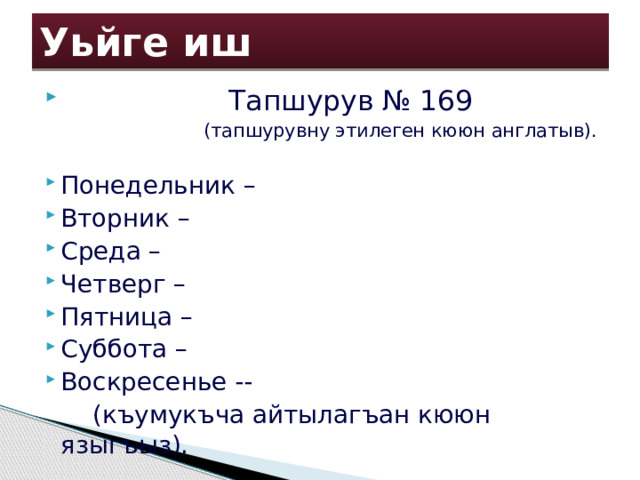 Уьйге иш  Тапшурув № 169  (тапшурувну этилеген кююн англатыв). Понедельник – Вторник – Среда – Четверг – Пятница – Суббота – Воскресенье --  (къумукъча айтылагъан кююн языгъыз). 