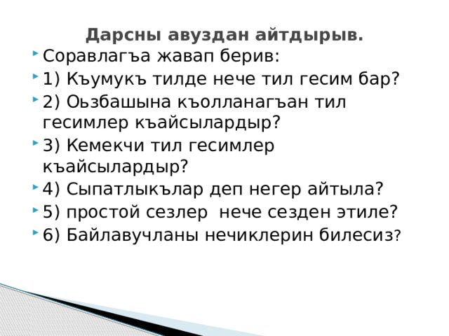 Дарсны авуздан айтдырыв.   Соравлагъа жавап берив: 1) Къумукъ тилде нече тил гесим бар? 2) Оьзбашына къолланагъан тил гесимлер къайсылардыр? 3) Кемекчи тил гесимлер къайсылардыр? 4) Сыпатлыкълар деп негер айтыла? 5) простой сезлер нече сезден этиле? 6) Байлавучланы нечиклерин билесиз ? 