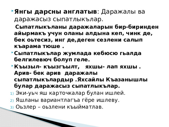 Янгы дарсны англатыв : Даражалы ва даражасыз сыпатлыкълар.  Сыпатлыкъланы даражаларын бир-биринден айырмакъ учун оланы алдына кеп, чинк де, бек оьтесиз, инг де,деген сезлени салып къарама тюше . Сыпатлыкълар жумлада кебюсю гьалда белгилевюч болуп геле. Къызыл- къызгъылт, яхшы- лап яхшы . Арив- бек арив даражалы сыпатлыкълардыр .Яхсайлы Къазанышлы булар даражасыз сыпатлыкълар. Эки-уьч яш карточкалар булан ишлей. Яшланы вариантлагъа гёре ишлеву. Оьзлер – оьзлени къыйматлав.   