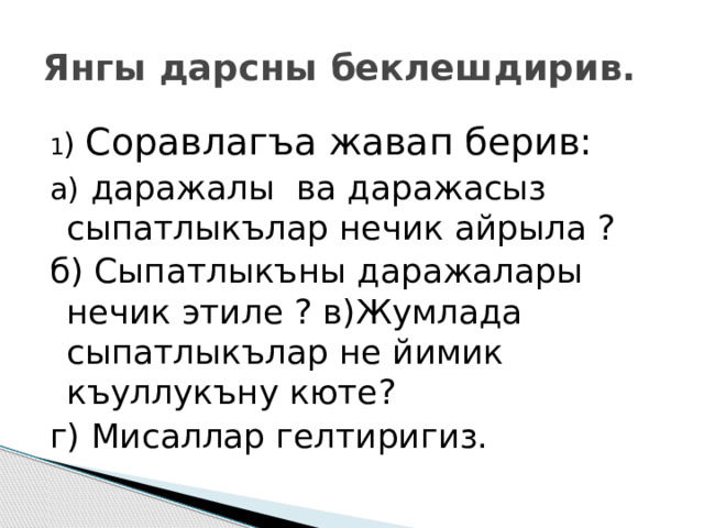 Янгы дарсны беклешдирив. 1 ) Соравлагъа жавап берив: а) даражалы ва даражасыз сыпатлыкълар нечик айрыла ? б) Сыпатлыкъны даражалары нечик этиле ? в)Жумлада сыпатлыкълар не йимик къуллукъну кюте? г) Мисаллар гелтиригиз. 
