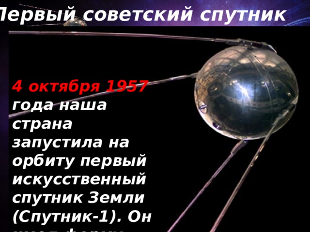Первый советский спутник 4 октября 1957 года наша страна запустила на орбиту первый искусственный спутник Земли (Спутник-1). Он имел форму шара. 