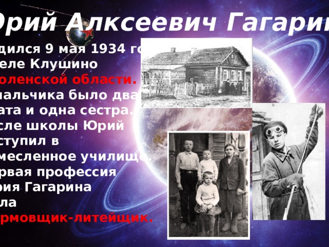 Юрий Алксеевич Гагарин родился 9 мая 1934 года в селе Клушино Смоленской области. У мальчика было два брата и одна сестра. после школы Юрий поступил в ремесленное училище. Первая профессия Юрия Гагарина была формовщик-литейщик. . 
