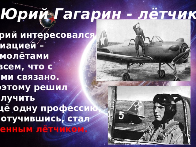 Юрий Гагарин - лётчик Юрий интересовался авиацией – самолётами и всем, что с ними связано. Поэтому решил получить ещё одну профессию, и, отучившись, стал военным лётчиком. 