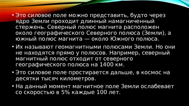 Это силовое поле можно представить, будто через ядро Земли проходит длинный намагниченный стержень. Северный полюс магнита расположен около географического Северного полюса (Земли), а южный полюс магнита — около Южного полюса. Их называют геомагнитными полюсами Земли. Но они не находятся прямо у полюсов. Например, северный магнитный полюс отходит от северного географического полюса на 1400 км. Это силовое поле простирается дальше, в космос на десятки тысяч километров. На данный момент магнитное поле Земли ослабевает со скоростью в 5% каждые 100 лет. 