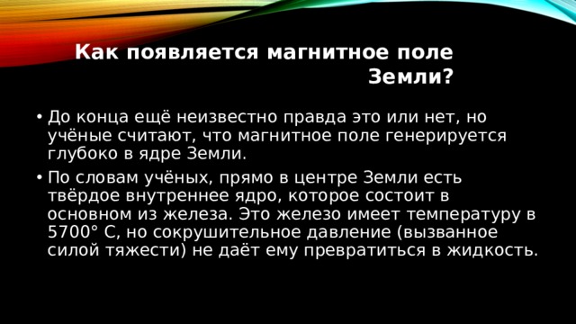 Как появляется магнитное поле Земли?   До конца ещё неизвестно правда это или нет, но учёные считают, что магнитное поле генерируется глубоко в ядре Земли. По словам учёных, прямо в центре Земли есть твёрдое внутреннее ядро, которое состоит в основном из железа. Это железо имеет температуру в 5700° С, но сокрушительное давление (вызванное силой тяжести) не даёт ему превратиться в жидкость. 