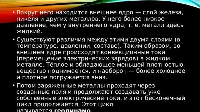 Вокруг него находится внешнее ядро — слой железа, никеля и других металлов. У него более низкое давление, чем у внутреннего ядра, т. е. металл здесь жидкий. Существуют различия между этими двумя слоями (в температуре, давлении, составе). Таким образом, во внешнем ядре происходят конвекционные токи (перемещение электрических зарядов) в жидком металле. Тёплое и обладающее меньшей плотностью вещество поднимается, и наоборот — более холодное и плотное погружается вниз. Потом заряженные металлы проходят через созданные поля и продолжают создавать уже собственные электрические токи, и этот бесконечный цикл продолжается. Этот цикл называется  геодинамо . 