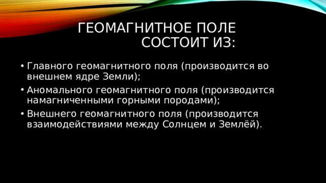 Геомагнитное поле состоит из: Главного геомагнитного поля (производится во внешнем ядре Земли); Аномального геомагнитного поля (производится намагниченными горными породами); Внешнего геомагнитного поля (производится взаимодействиями между Солнцем и Землёй). 