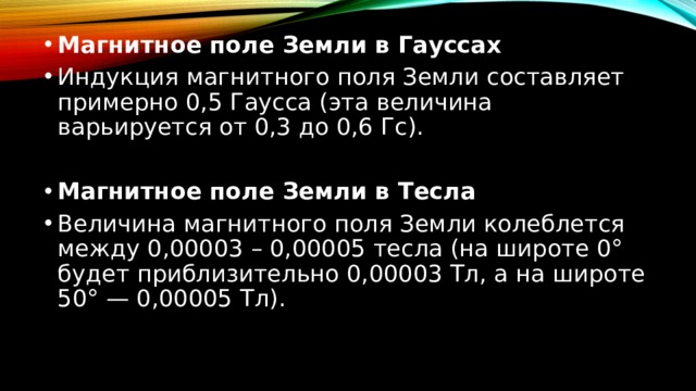 Магнитное поле Земли в Гауссах Индукция магнитного поля Земли составляет примерно 0,5 Гаусса (эта величина варьируется от 0,3 до 0,6 Гс).  Магнитное поле Земли в Тесла Величина магнитного поля Земли колеблется между 0,00003 – 0,00005 тесла (на широте 0° будет приблизительно 0,00003 Тл, а на широте 50° — 0,00005 Тл). 