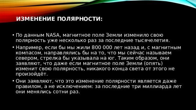 Изменение полярности:    По данным NASA, магнитное поле Земли изменило свою полярность уже несколько раз за последние тысячелетия. Например, если бы мы жили 800 000 лет назад и, с магнитным компасом, направлялись бы на то, что мы сейчас называем севером, стрелка бы указывала на юг. Таким образом, они заявляют, что даже если магнитное поле Земли (опять) изменит свою полярность, никакого конца света от этого не произойдёт. Они заявляют, что это изменение полярности является даже правилом, а не исключением: за последние три миллиарда лет они менялись сотни раз. 