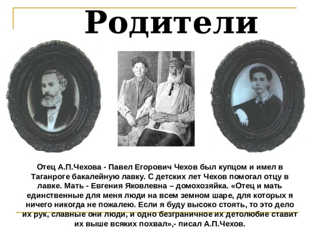  Родители Отец А.П.Чехова - Павел Егорович Чехов был купцом и имел в Таганроге бакалейную лавку. С детских лет Чехов помогал отцу в лавке. Мать - Евгения Яковлевна – домохозяйка. «Отец и мать единственные для меня люди на всем земном шаре, для которых я ничего никогда не пожалею. Если я буду высоко стоять, то это дело их рук, славные они люди, и одно безграничное их детолюбие ставит их выше всяких похвал»,- писал А.П.Чехов. 