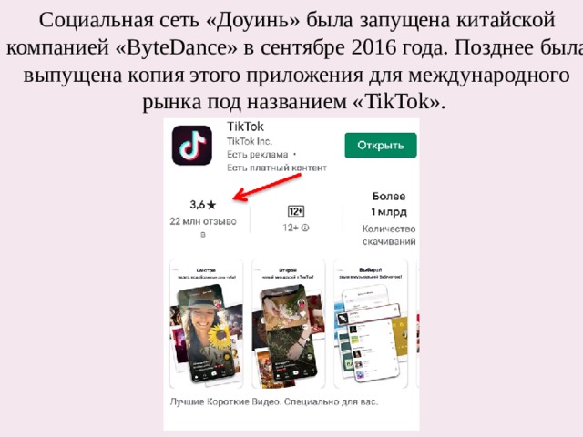 Социальная сеть «Доуинь» была запущена китайской компанией «ByteDance» в сентябре 2016 года. Позднее была выпущена копия этого приложения для международного рынка под названием «TikTok». 