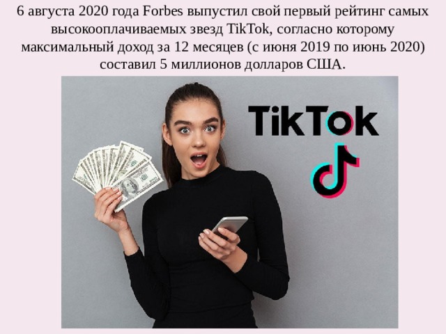 6 августа 2020 года Forbes выпустил свой первый рейтинг самых высокооплачиваемых звезд TikTok, согласно которому максимальный доход за 12 месяцев (с июня 2019 по июнь 2020) составил 5 миллионов долларов США. 