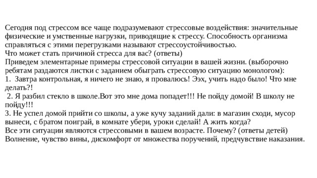 Сегодня под стрессом все чаще подразумевают стрессовые воздействия: значительные физические и умственные нагрузки, приводящие к стрессу. Способность организма справляться с этими перегрузками называют стрессоустойчивостью.  Что может стать причиной стресса для вас? (ответы)  Приведем элементарные примеры стрессовой ситуации в вашей жизни. (выборочно ребятам раздаются листки с заданием обыграть стрессовую ситуацию монологом):  1.  Завтра контрольная, я ничего не знаю, я провалюсь! Ээх, учить надо было! Что мне делать?!   2. Я разбил стекло в школе.Вот это мне дома попадет!!! Не пойду домой! В школу не пойду!!!  3. Не успел домой прийти со школы, а уже кучу заданий дали: в магазин сходи, мусор вынеси, с братом поиграй, в комнате убери, уроки сделай! А жить когда?  Все эти ситуации являются стрессовыми в вашем возрасте. Почему? (ответы детей)  Волнение, чувство вины, дискомфорт от множества поручений, предчувствие наказания.   