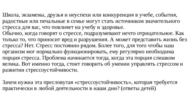 Школа, экзамены, друзья и неуспехи или конкуренция в учебе, события, радостные или печальные в семье могут стать источником значительного стресса для вас, что повлияет на учебу и здоровье.  Обычно, когда говорят о стрессе, подразумевают нечто отрицательное. Как только то, что приносит вред и разрушения. А может представить жизнь без стресса? Нет. Стресс постоянно рядом. Более того, для того чтобы наш организм мог нормально функционировать, ему регулярно необходима порция стресса. Проблема начинается тогда, когда эта порция слишком велика. Вот именно тогда, стоит говорить об умении управлять стрессом и развитии стрессоустойчивости.   Зачем нужна эта пресловутая «стрессоустойчивость», которая требуется практически в любой деятельности в наши дни? (ответы детей)   