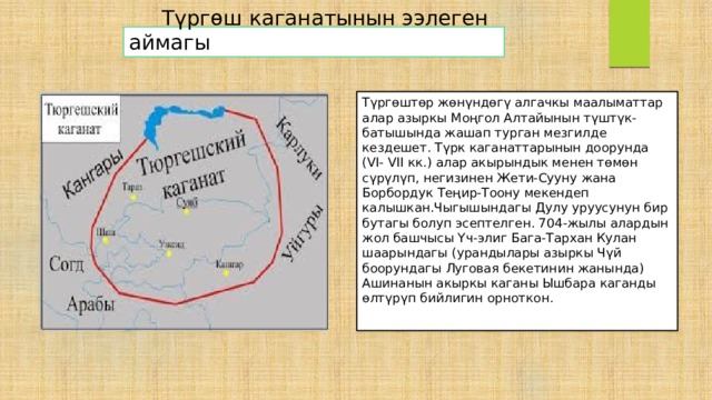  Түргөш каганатынын ээлеген аймагы Түргөштөр жөнүндөгү алгачкы маалыматтар алар азыркы Моңгол Алтайынын түштүк-батышында жашап турган мезгилде кездешет. Түрк каганаттарынын доорунда (VI- VII кк.) алар акырындык менен төмөн сүрүлүп, негизинен Жети-Сууну жана Борбордук Теңир-Тоону мекендеп калышкан.Чыгышындагы Дулу уруусунун бир бутагы болуп эсептелген. 704-жылы алардын жол башчысы Үч-элиг Бага-Тархан Кулан шаарындагы (урандылары азыркы Чүй боорундагы Луговая бекетинин жанында) Ашинанын акыркы каганы Ышбара каганды өлтүрүп бийлигин орноткон. 