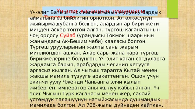  Үч-элиг кагандын тушундагы Түргөштөр Үч-элиг Батыш Түрк каганатынын мурунку бардык аймагына өз бийлигин орноткон. Ал өлкөсүнүн жыйырма дубанга бөлгөн, алардын ар бири жети миңден аскер топтой алган. Түргөш каганатынын чоң ордосу Суйаб (урандысы Токмок шаарынын жанындагы Ак-Бешим чеби) кааласы болгон. Түргөш урууларынын жалпы саны жарым миллиондон ашкан. Алар сары жана кара түргөш бирикмелерине бөлүнгөн. Үч-элиг каган согдуларга жардамга барып, арабдарды чегинип кетүүгө аргасыз кылган. Ал чыгыш тарапта Кытай менен жакшы мамиле түзүүгө аракеттенген. Ошон үчүн экинчи уулу Чженди Чаньанга элчи кылып жиберген, император аны жылуу кабыл алган. Үч-элиг Чыгыш Түрк каганаты менен жер, саясий үстөмдүк талашуунун натыйжасында душмандык мамиледе болгон. Ал 706-жылы дүйнөдөн кайткан. 