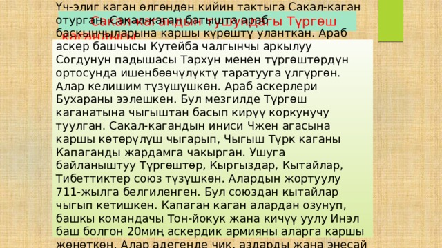  Сакал-кагандын тушундагы Түргөш кагандыгы Үч-элиг каган өлгөндөн кийин тактыга Сакал-каган отурган. Сакал-каган батышта араб баскынчыларына каршы күрөштү уланткан. Араб аскер башчысы Кутейба чалгынчы аркылуу Согдунун падышасы Тархун менен түргөштөрдүн ортосунда ишенбөөчүлүктү таратууга үлгүргөн. Алар келишим түзүшүшкөн. Араб аскерлери Бухараны ээлешкен. Бул мезгилде Түргөш каганатына чыгыштан басып кирүү коркунучу туулган. Сакал-кагандын иниси Чжен агасына каршы көтөрүлүш чыгарып, Чыгыш Түрк каганы Капаганды жардамга чакырган. Ушуга байланыштуу Түргөштөр, Кыргыздар, Кытайлар, Тибеттиктер союз түзүшкөн. Алардын жортуулу 711-жылга белгиленген. Бул союздан кытайлар чыгып кетишкен. Капаган каган алардан озунуп, башкы командачы Тон-йокук жана кичүү уулу Инэл баш болгон 20миң аскердик армияны аларга каршы жөнөткөн. Алар адегенде чик, аздарды жана энесай кыргыздарын жазалап, андан кийин түргөштөрдү көздөй жөнөгөн. 