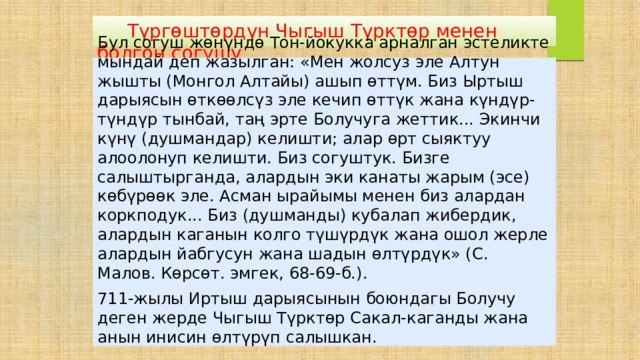  Түргөштөрдүн Чыгыш Түрктөр менен болгон согушу Бул согуш жөнүндө Тон-йокукка арналган эстеликте мындай деп жазылган: «Мен жолсуз эле Алтун жышты (Монгол Алтайы) ашып өттүм. Биз Ыртыш дарыясын өткөөлсүз эле кечип өттүк жана күндүр-түндүр тынбай, таң эрте Болучуга жеттик... Экинчи күнү (душмандар) келишти; алар өрт сыяктуу алоолонуп келишти. Биз согуштук. Бизге салыштырганда, алардын эки канаты жарым (эсе) көбүрөөк эле. Асман ырайымы менен биз алардан коркподук... Биз (душманды) кубалап жибердик, алардын каганын колго түшүрдүк жана ошол жерле алардын йабгусун жана шадын өлтүрдүк» (С. Малов. Көрсөт. эмгек, 68-69-б.). 711-жылы Иртыш дарыясынын боюндагы Болучу деген жерде Чыгыш Түрктөр Сакал-каганды жана анын инисин өлтүрүп салышкан. 