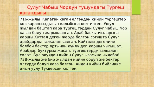  Сулуг Чабыш Чордун тушундагы Түргөш кагандыгы 716-жылы Капаган каган өлгөндөн кийин түргөштөр көз карансыздыгын калыбына келтирген. Ушул жылдан баштап кара түргөштөрдөн Сулуг Чабыш Чор каган болуп жарыяланган. Араб баскынчыларына каршы Хуттал деген жерде болгон согушта Сулуг арабдарды талкалап салган. Кайталы дегенине болбой бектер артынан куйлу деп каршы чыгышат. Арабдар буктурма жасап, түргөштөрдү талкалап салат. Бул окуядан кийин Сулуг ызасына чыдабай 738-жылы же бир жылдан кийин ооруп же бектер өлтүрдү болуп каза болгон. Андан кийин бийликке анын уулу Тукверсен келген. 