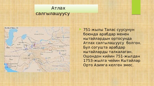  Атлах салгылашуусу 751-жылы Талас суусунун боюнда арабдар менен кытайлардын ортосунда Атлах салгылашуусу болгон. Бул согушта арабдар кытайларды талкалаган. Ошондон кийин 751-жылдан 1753-жылга чейин Кытайлар Орто Азияга келген эмес. 