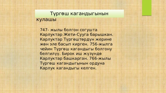  Түргөш кагандыгынын кулашы 747- жылы болгон согушта Карлуктар Жети-Сууга барышкан. Карлуктар Түргөштөрдүн жерине жөн эле басып кирген. 756-жылга чейин Түргөш кагандыгы болгону белгилүү. Бирок иш жүзүндө Карлуктар башкарган. 766-жылы Түргөш кагандыгынын ордуна Карлук кагандыгы келген. 