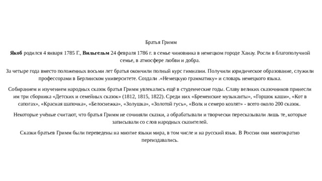  Братья Гримм Якоб родился 4 января 1785 Г., Вильгельм 24 февраля 1786 г. в семье чиновника в немецком городе Ханау. Росли в благополучной семье, в атмосфере любви и добра. За четыре года вместо положенных восьми лет братья окончили полный курс гимназии. Получили юридическое образование, служили профессорами в Берлинском университете. Создали .«Немецкую грамматику» и словарь немецкого языка. Собиранием и изучением народных сказок братья Гримм увлекались ещё в студенческие годы. Славу великих сказочников принесли им три сборника «Детских и семейных сказок» (1812, 1815, 1822). Среди них «Бременские музыканты», «Горшок каши», «Кот в сапогах», «Красная шапочка», «Белоснежка», «Золушка», «Золотой гусь», «Волк и семеро козлят» - всего около 200 сказок. Некоторые учёные считают, что братья Гримм не сочиняли сказки, а обрабатывали и творчески пересказывали лишь те, которые записывали со слов народных сказителей. Сказки братьев Гримм были переведены на многие языки мира, в том числе и на русский язык. В России они многократно переиздавались.   