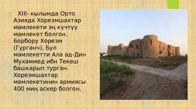    XIII- кылымда Орто Азияда Хорезмшахтар мамлекети эң күчтүү мамлекет болгон. Борбору Хорезм (Гурганч). Бул мамлекетти Ала ад-Дин Мухаммед ибн Текеш башкарып турган. Хорезмшахтар мамлекетинин армиясы 400 миң аскер болгон. 