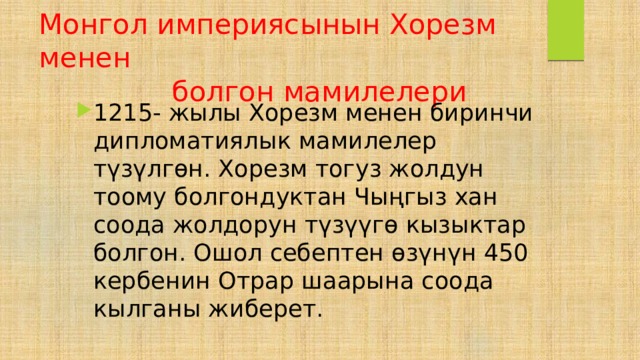 Монгол империясынын Хорезм менен  болгон мамилелери 1215- жылы Хорезм менен биринчи дипломатиялык мамилелер түзүлгөн. Хорезм тогуз жолдун тоому болгондуктан Чыңгыз хан соода жолдорун түзүүгө кызыктар болгон. Ошол себептен өзүнүн 450 кербенин Отрар шаарына соода кылганы жиберет. 