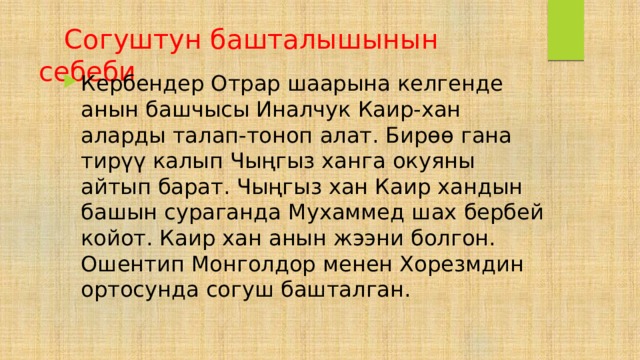  Согуштун башталышынын себеби Кербендер Отрар шаарына келгенде анын башчысы Иналчук Каир-хан аларды талап-тоноп алат. Бирөө гана тирүү калып Чыңгыз ханга окуяны айтып барат. Чыңгыз хан Каир хандын башын сураганда Мухаммед шах бербей койот. Каир хан анын жээни болгон. Ошентип Монголдор менен Хорезмдин ортосунда согуш башталган. 