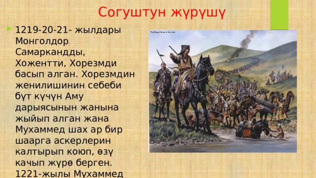  Согуштун жүрүшү 1219-20-21- жылдары Монголдор Самаркандды, Хожентти, Хорезмди басып алган. Хорезмдин женилишинин себеби бүт күчүн Аму дарыясынын жанына жыйып алган жана Мухаммед шах ар бир шаарга аскерлерин калтырып коюп, өзү качып жүрө берген. 1221-жылы Мухаммед шах Каспий деңизинин жанында каза болгон. 