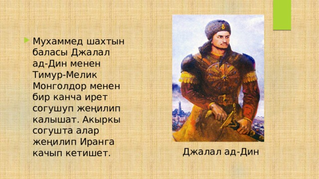 Мухаммед шахтын баласы Джалал ад-Дин менен Тимур-Мелик Монголдор менен бир канча ирет согушуп жеңилип калышат. Акыркы согушта алар жеңилип Иранга качып кетишет. Джалал ад-Дин 