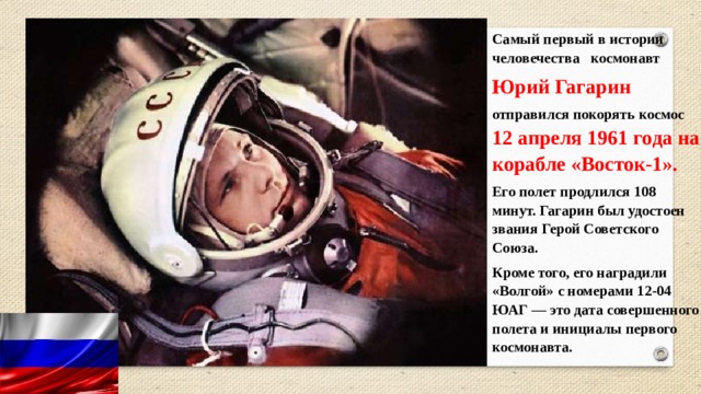 Самый первый в истории человечества космонавт  Юрий Гагарин   отправился покорять космос 12 апреля 1961 года на корабле «Восток-1». Его полет продлился 108 минут. Гагарин был удостоен звания Герой Советского Союза. Кроме того, его наградили «Волгой» с номерами 12-04 ЮАГ — это дата совершенного полета и инициалы первого космонавта. 