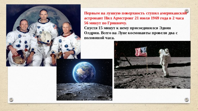 Первым на лунную поверхность ступил американский астронавт Нил Армстронг 21 июля 1969 года в 2 часа 56 минут по Гринвичу.  Спустя 15 минут к нему присоединился Эдвин Олдрин. Всего на Луне космонавты провели два с половиной часа. 