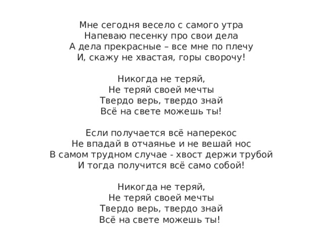 Мне сегодня весело с самого утра  Напеваю песенку про свои дела  А дела прекрасные – все мне по плечу  И, скажу не хвастая, горы сворочу!   Никогда не теряй,  Не теряй своей мечты  Твердо верь, твердо знай  Всё на свете можешь ты!   Если получается всё наперекос  Не впадай в отчаянье и не вешай нос  В самом трудном случае - хвост держи трубой  И тогда получится всё само собой!   Никогда не теряй,  Не теряй своей мечты  Твердо верь, твердо знай  Всё на свете можешь ты! 