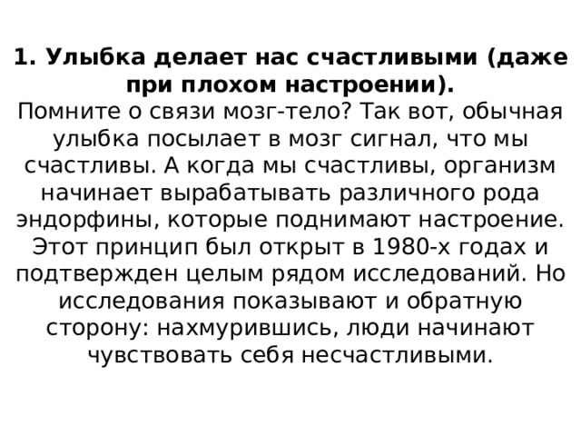 1. Улыбка делает нас счастливыми (даже при плохом настроении).  Помните о связи мозг-тело? Так вот, обычная улыбка посылает в мозг сигнал, что мы счастливы. А когда мы счастливы, организм начинает вырабатывать различного рода эндорфины, которые поднимают настроение. Этот принцип был открыт в 1980-х годах и подтвержден целым рядом исследований. Но исследования показывают и обратную сторону: нахмурившись, люди начинают чувствовать себя несчастливыми.   