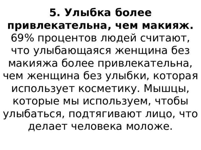 5. Улыбка более привлекательна, чем макияж.  69% процентов людей считают, что улыбающаяся женщина без макияжа более привлекательна, чем женщина без улыбки, которая использует косметику. Мышцы, которые мы используем, чтобы улыбаться, подтягивают лицо, что делает человека моложе.   