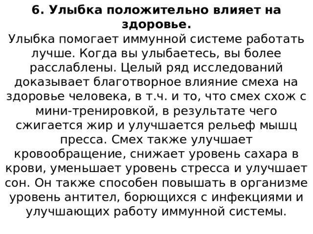 6. Улыбка положительно влияет на здоровье.  Улыбка помогает иммунной системе работать лучше. Когда вы улыбаетесь, вы более расслаблены. Целый ряд исследований доказывает благотворное влияние смеха на здоровье человека, в т.ч. и то, что смех схож с мини-тренировкой, в результате чего сжигается жир и улучшается рельеф мышц пресса. Смех также улучшает кровообращение, снижает уровень сахара в крови, уменьшает уровень стресса и улучшает сон. Он также способен повышать в организме уровень антител, борющихся с инфекциями и улучшающих работу иммунной системы.   