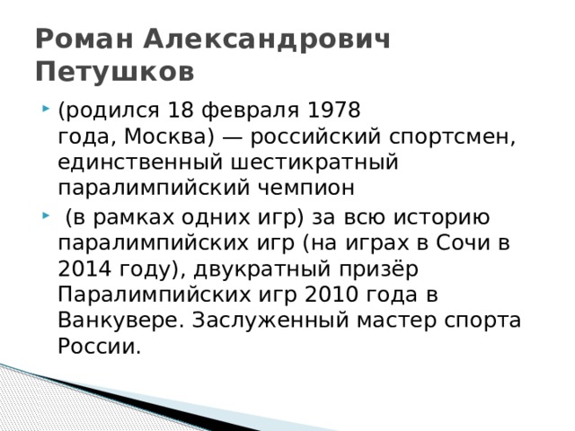 Роман Александрович Петушков (родился 18 февраля 1978 года, Москва) — российский спортсмен, единственный шестикратный паралимпийский чемпион  (в рамках одних игр) за всю историю паралимпийских игр (на играх в Сочи в 2014 году), двукратный призёр Паралимпийских игр 2010 года в Ванкувере. Заслуженный мастер спорта России. 