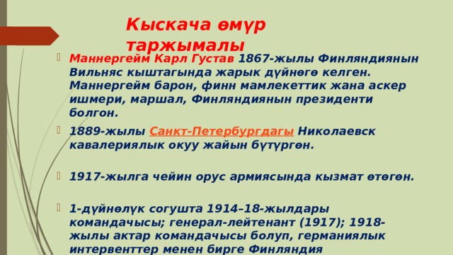 Кыскача өмүр таржымалы Маннергейм Карл Густав 1867-жылы Финляндиянын Вильняс кыштагында жарык дүйнөгө келген. Маннергейм барон, финн мамлекеттик жана аскер ишмери, маршал, Финляндиянын президенти болгон. 1889-жылы  Санкт-Петербургдагы  Николаевск кавалериялык окуу жайын бүтүргөн.   1917-жылга чейин орус армиясында кызмат өтөгөн.   1-дүйнөлүк согушта 1914–18-жылдары командачысы; генерал-лейтенант (1917); 1918-жылы актар командачысы болуп, германиялык интервенттер менен бирге Финляндия революциясын (1918) баскан.   