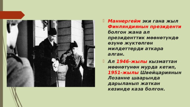 Маннергейм эки гана жыл Финляндиянын президенти болгон жана ал президенттик мөөнөтүндө өзүнө жүктөлгөн милдеттерди аткара алган.  Ал 1946-жылы кызматтан мөөнөтүнөн мурда кетип, 1951-жылы Швейцариянын Лозанне шаарында дарыланып жаткан кезинде каза болгон. 