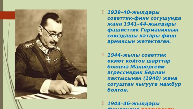 1939–40-жылдары советтик-финн согушунда жана 1941–44-жылдары фашисттик Германиянын союздашы катары финн армиясын жетектеген.   1944-жылы советтик өкмөт койгон шарттар боюнча Маннергейм агрессивдик Берлин пактысынан (1940) жана согуштан чыгууга мажбур болгон.   1944–46-жылдары Финляндия  президенти  болуп иштеген. 